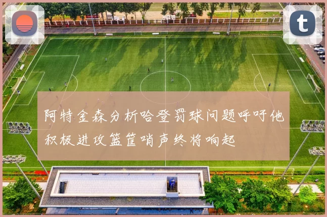 阿特金森分析哈登罚球问题呼吁他积极进攻篮筐哨声终将响起