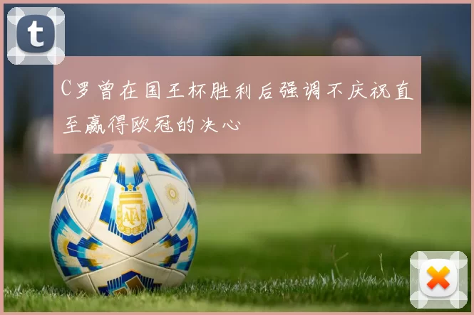 C罗曾在国王杯胜利后强调不庆祝直至赢得欧冠的决心