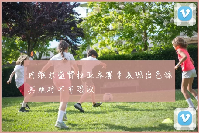 内维尔盛赞拉亚本赛季表现出色称其绝对不可思议
