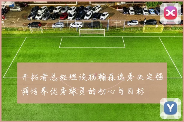 开拓者总经理谈杨瀚森选秀决定强调培养优秀球员的初心与目标