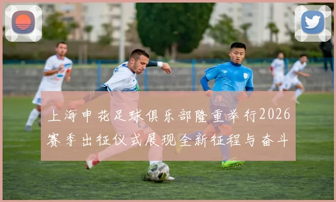 上海申花足球俱乐部隆重举行2026赛季出征仪式展现全新征程与奋斗目标