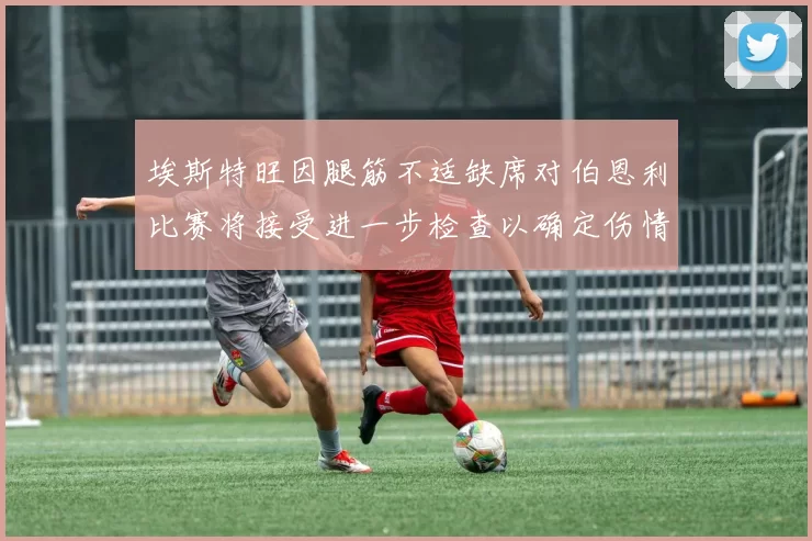 埃斯特旺因腿筋不适缺席对伯恩利比赛将接受进一步检查以确定伤情
