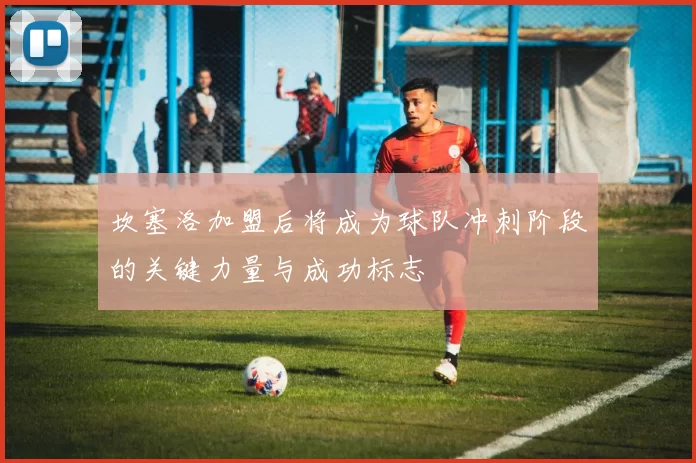 坎塞洛加盟后将成为球队冲刺阶段的关键力量与成功标志