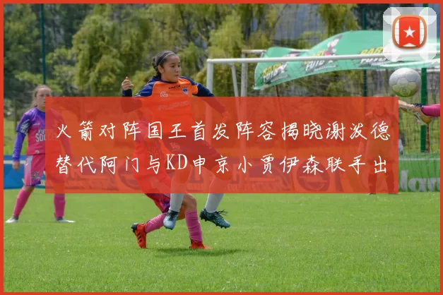 火箭对阵国王首发阵容揭晓谢泼德替代阿门与KD申京小贾伊森联手出战