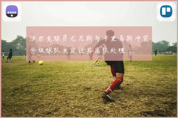 沙尔克球员尤尼斯与卡里乌斯冲突升级球队决定让其离队处理