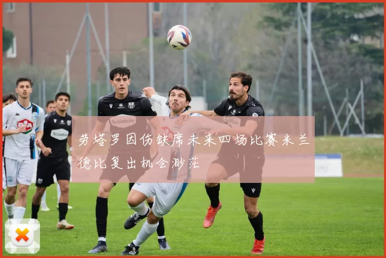 劳塔罗因伤缺席未来四场比赛米兰德比复出机会渺茫