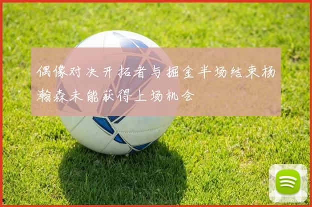 偶像对决开拓者与掘金半场结束杨瀚森未能获得上场机会