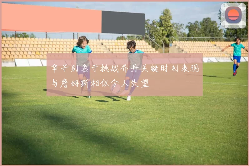 华子别急于挑战乔丹关键时刻表现与詹姆斯相似令人失望