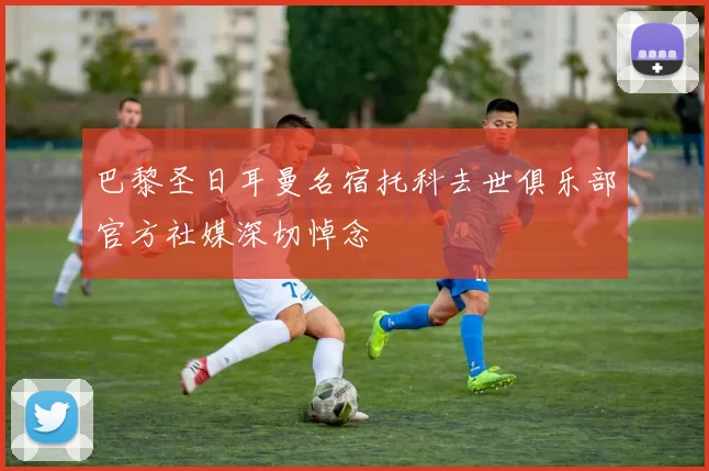 巴黎圣日耳曼名宿托科去世俱乐部官方社媒深切悼念
