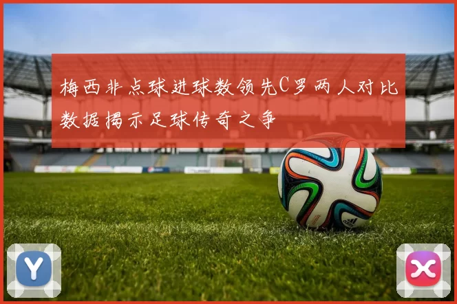 梅西非点球进球数领先C罗两人对比数据揭示足球传奇之争