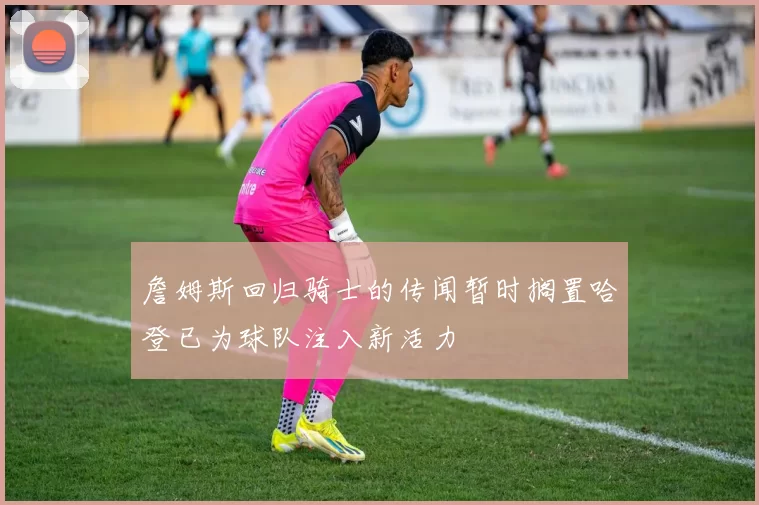 詹姆斯回归骑士的传闻暂时搁置哈登已为球队注入新活力