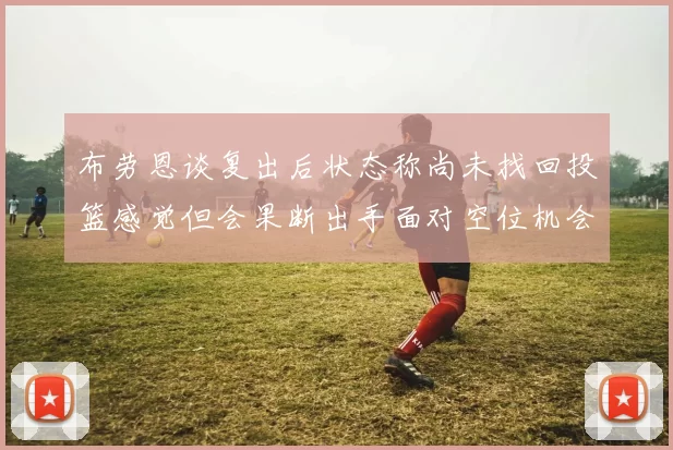 布劳恩谈复出后状态称尚未找回投篮感觉但会果断出手面对空位机会