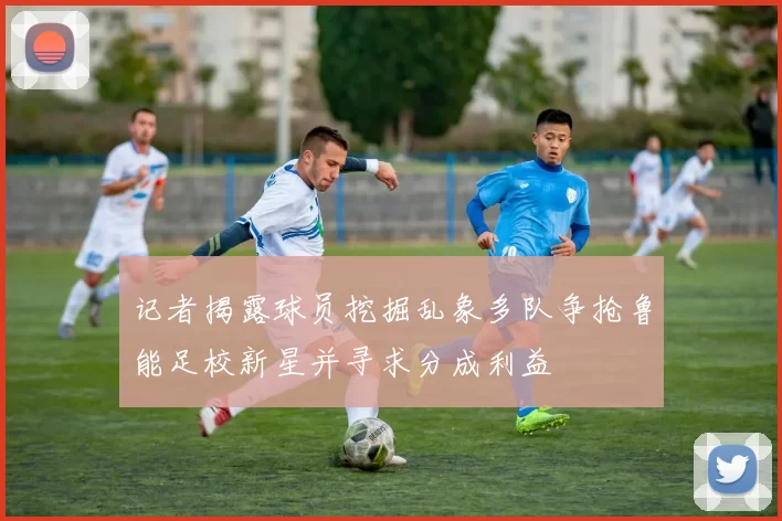 记者揭露球员挖掘乱象多队争抢鲁能足校新星并寻求分成利益