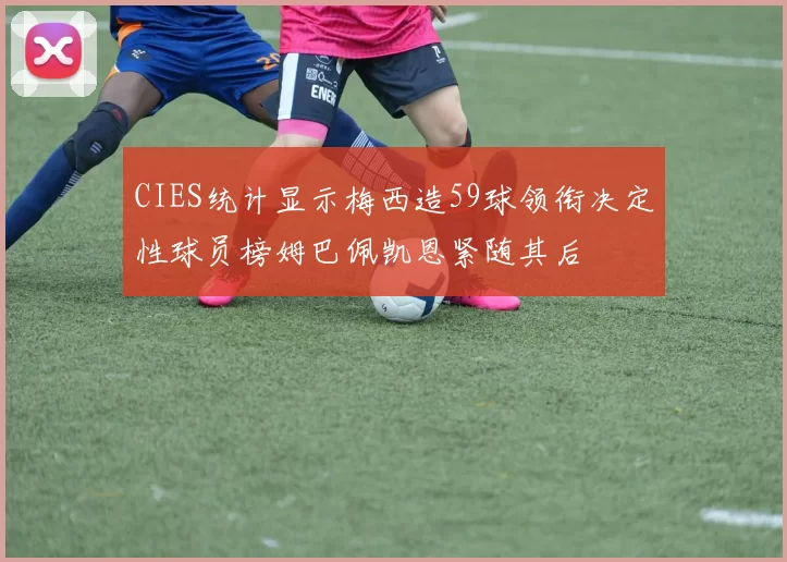 CIES统计显示梅西造59球领衔决定性球员榜姆巴佩凯恩紧随其后
