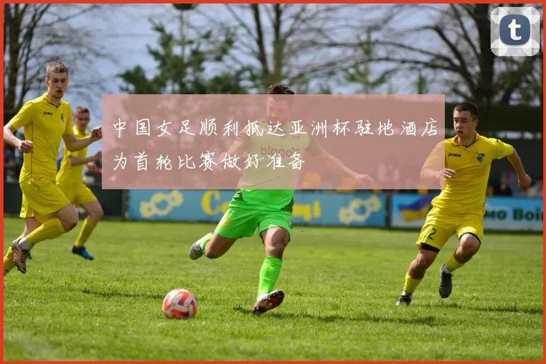 中国女足顺利抵达亚洲杯驻地酒店为首轮比赛做好准备