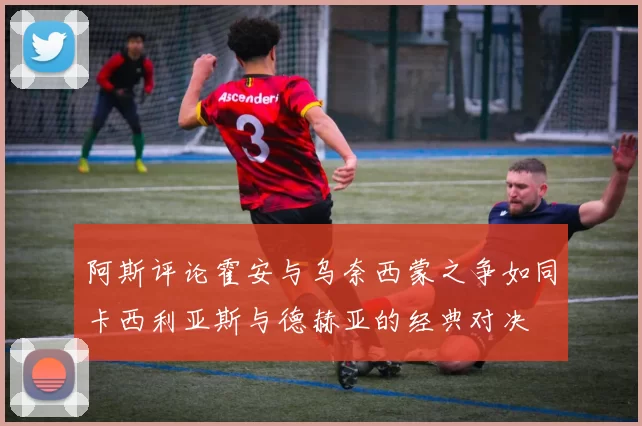 阿斯评论霍安与乌奈西蒙之争如同卡西利亚斯与德赫亚的经典对决