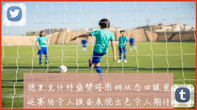 德里克怀特盛赞塔图姆状态回暖重返赛场令人振奋表现出色令人期待