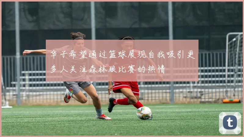 华子希望通过篮球展现自我吸引更多人关注森林狼比赛的热情