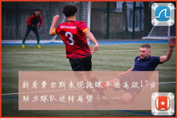 新秀费尔斯表现抢眼半场高效17分助力球队逆转局势
