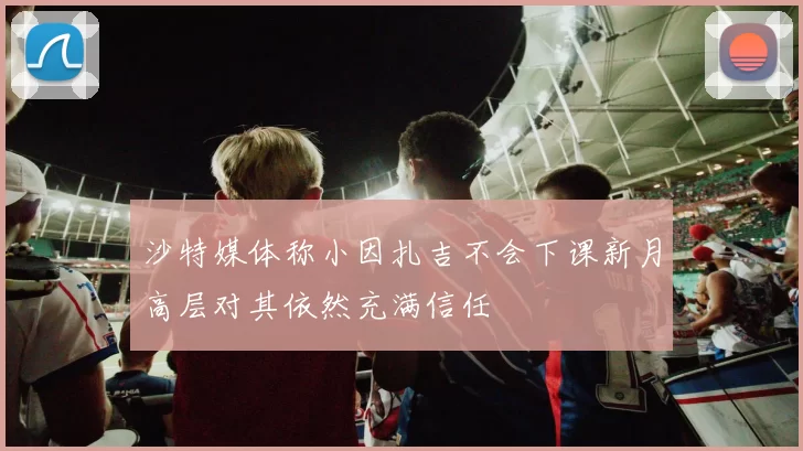 沙特媒体称小因扎吉不会下课新月高层对其依然充满信任