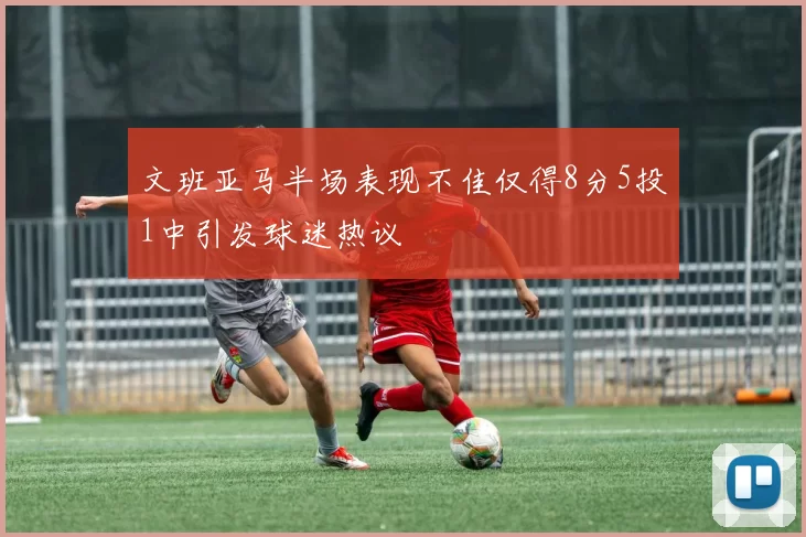 文班亚马半场表现不佳仅得8分5投1中引发球迷热议
