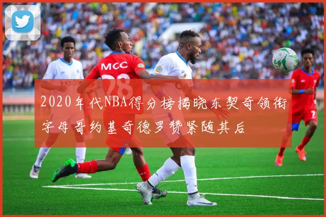 2020年代NBA得分榜揭晓东契奇领衔字母哥约基奇德罗赞紧随其后