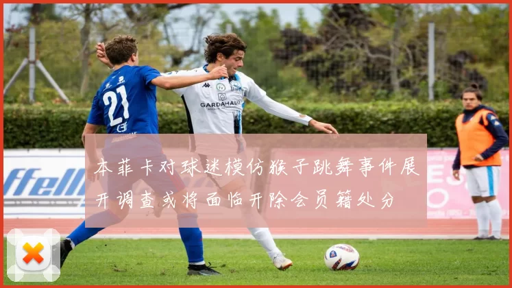 本菲卡对球迷模仿猴子跳舞事件展开调查或将面临开除会员籍处分