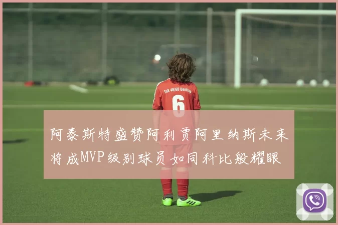 阿泰斯特盛赞阿利贾阿里纳斯未来将成MVP级别球员如同科比般耀眼